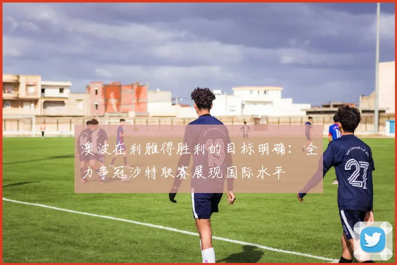 澳波在利雅得胜利的目标明确：全力争冠沙特联赛展现国际水平