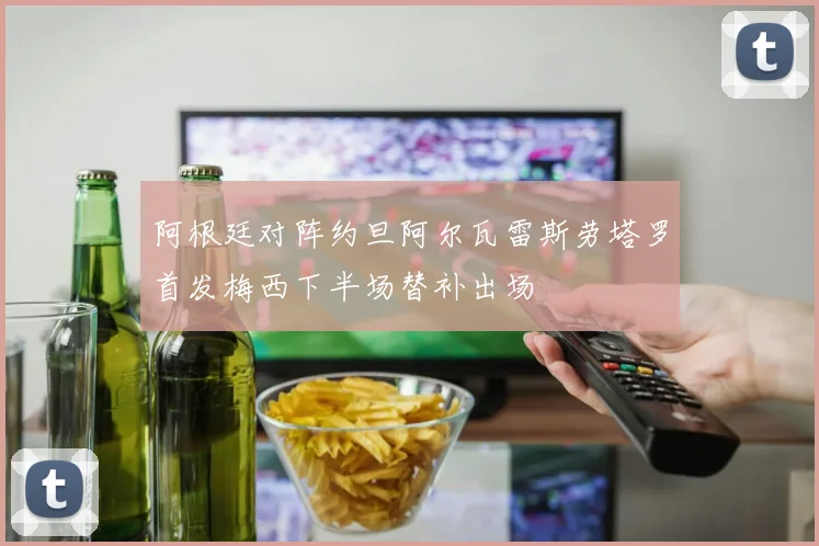 阿根廷对阵约旦阿尔瓦雷斯劳塔罗首发梅西下半场替补出场