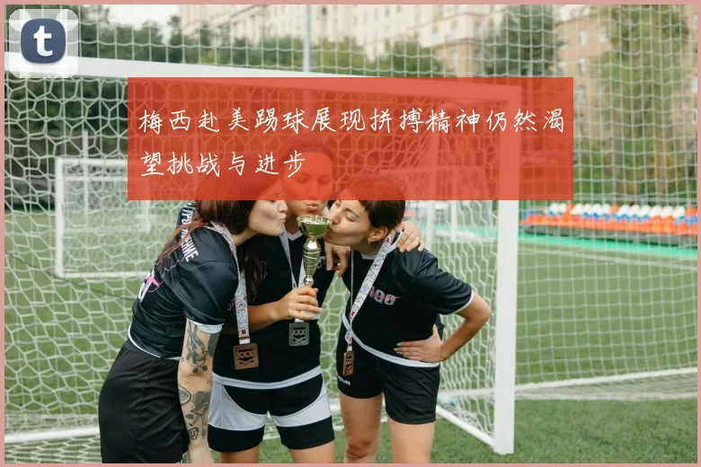 梅西赴美踢球展现拼搏精神仍然渴望挑战与进步
