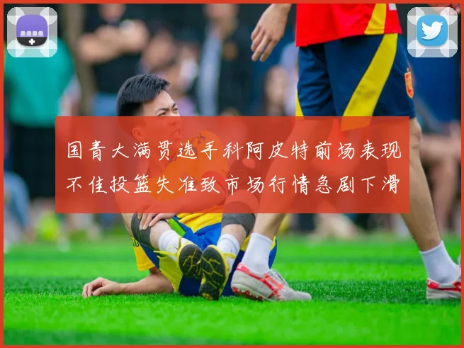 国青大满贯选手科阿皮特前场表现不佳投篮失准致市场行情急剧下滑