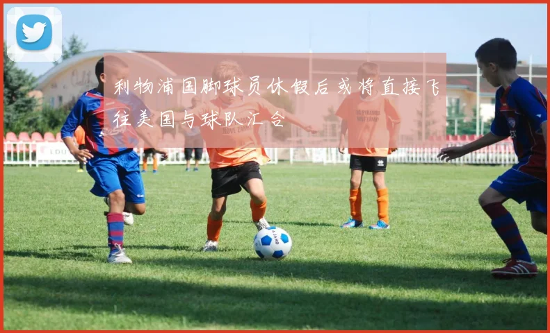 利物浦国脚球员休假后或将直接飞往美国与球队汇合