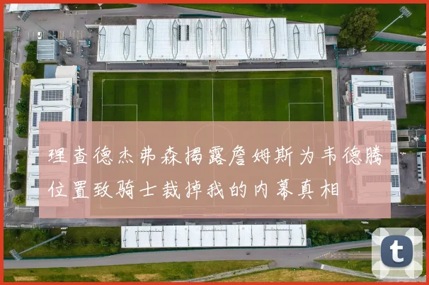 理查德杰弗森揭露詹姆斯为韦德腾位置致骑士裁掉我的内幕真相