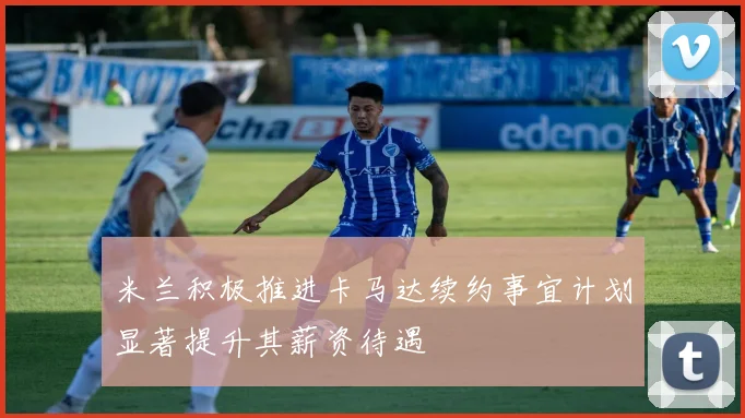 米兰积极推进卡马达续约事宜计划显著提升其薪资待遇