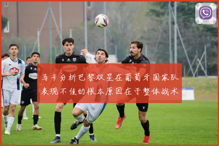 马卡分析巴黎双星在葡萄牙国家队表现不佳的根本原因在于整体战术体系问题