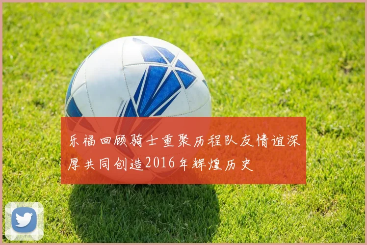 乐福回顾骑士重聚历程队友情谊深厚共同创造2016年辉煌历史
