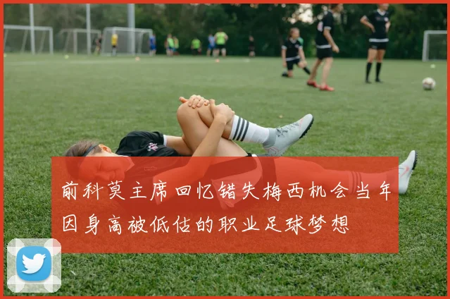 前科莫主席回忆错失梅西机会当年因身高被低估的职业足球梦想