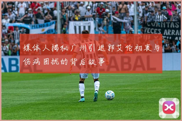 媒体人揭秘广州引进郭艾伦初衷与伤病困扰的背后故事