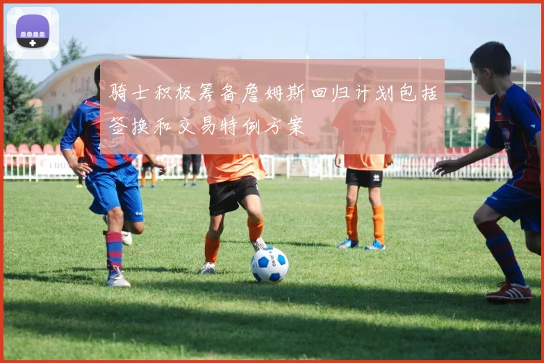 骑士积极筹备詹姆斯回归计划包括签换和交易特例方案