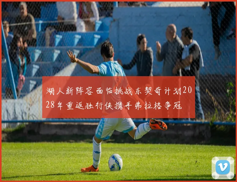 湖人新阵容面临挑战东契奇计划2028年重返独行侠携手弗拉格争冠