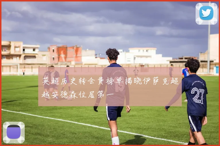 英超历史转会费榜单揭晓伊萨克超越安德森位居第一