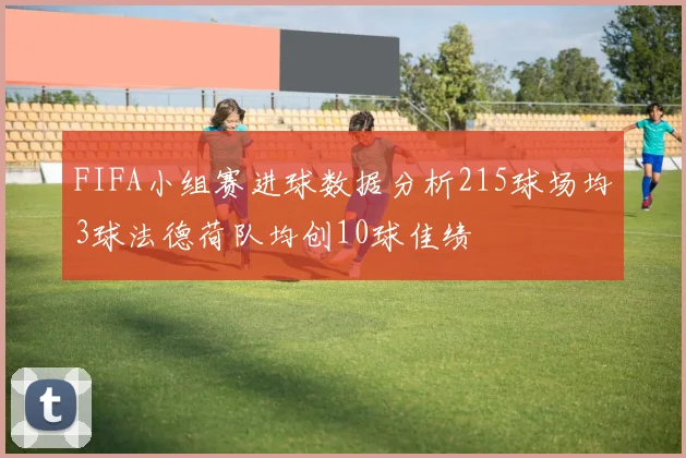 FIFA小组赛进球数据分析215球场均3球法德荷队均创10球佳绩