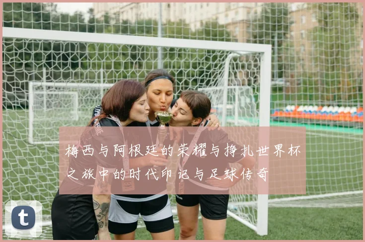 梅西与阿根廷的荣耀与挣扎世界杯之旅中的时代印记与足球传奇
