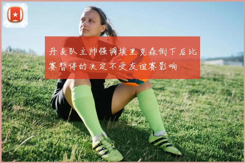 丹麦队主帅强调埃里克森倒下后比赛暂停的决定不受友谊赛影响