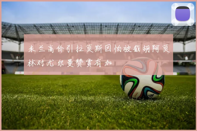 米兰高价引拉莫斯因怕被截胡阿莫林对尤尔曼赞赏有加