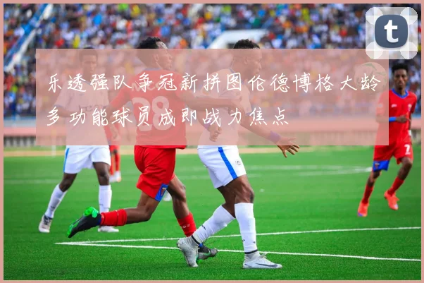 乐透强队争冠新拼图伦德博格大龄多功能球员成即战力焦点