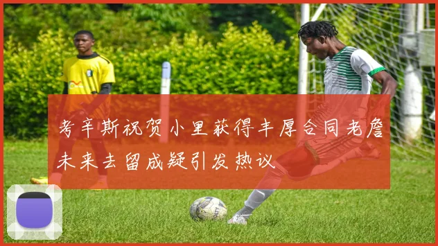 考辛斯祝贺小里获得丰厚合同老詹未来去留成疑引发热议